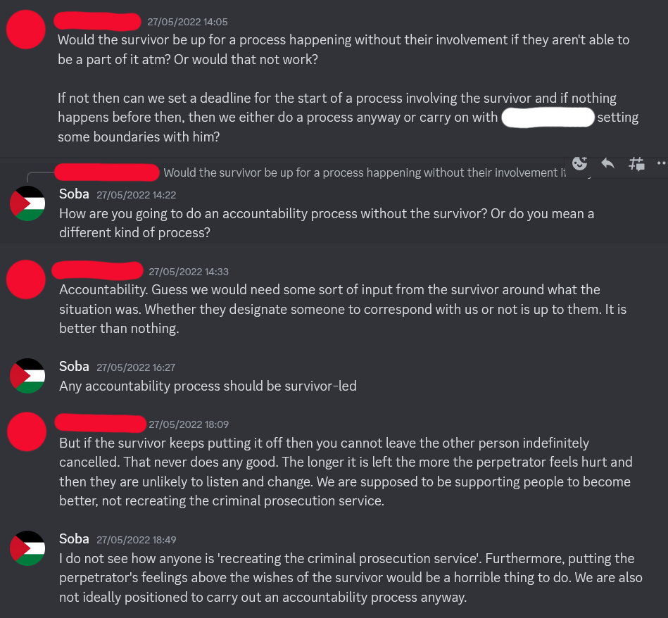 Screenshot of Discord conversation between Soba and a member of the AF whose name has been redacted. AF Member: Would the survivor be up for a process happening without their involvement if they aren't able to be a part of it ATM? Or would that not work? If not then can we set a deadline for the start of a process involving the survivor and if nothing happens before then, then we either do a process anyway or carry on with [redacted] setting some boundaries with him? Soba: How are you going to do an accountability process without the survivor? Or do you mean a different kind of process? AF Member: Accountability. Guess we would need some sort of input from the survivor around what the situation was. Whether they designate someone to correspond with us or not is up to them. It is better than nothing. Soba: Any accountability process should be survivor-led AF Member: But if the survivor keeps putting it off then you cannot leave the other person indefinitely cancelled. That never does any good. The longer it is left the more the perpetrator feels hurt and then they are unlikely to listen and change. We are supposed to be supporting people to become better, not recreating the criminal prosecution service. Soba: I do not see how anyone is 'recreating the criminal prosecution service'. Furthermore, putting the perpetrator's feelings above the wishes of the survivor would be a horrible thing to do. We are also not ideally positioned to carry out an accountability process anyway.