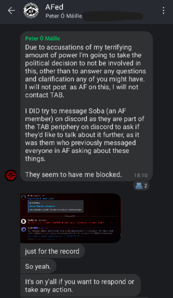 Screenshot of AFed Signal group chat. Rev: Due to accusations of my terrifying amount of power I'm going to take the political decision to not be involved in this, other than to answer any questions and clarification any of you might have. I will not post as AF on this, I will not contact TAB. I DID try to message Soba (an AF member) on discord as they are part of the TAB periphery on discord to ask if they'd like to talk about it further. as it was them who previously messaged everyone in AF asking about these things. They seem to have me blocked. just for the record So yeah. It's on y'all if you want to respond or take any action.