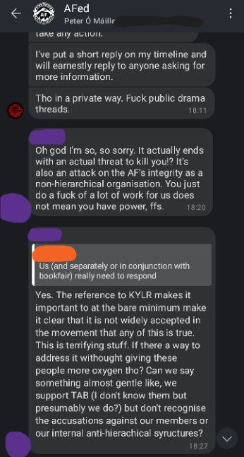 Screenshot of AFed Signal group chat. Rev: I've put a short reply on my timeline and will earnestly reply to anyone asking for more information. Tho in a private way. Fuck public drama threads. Purple: Oh god I'm so, so sorry. It actually ends with an actual threat to kill you!? It's also an attack on the AF's integrity as a non-hierarchical organisation. You just do a fuck of a lot of work for us does not mean you have power, ffs. The reference to KYLR makes it important to at the bare minimum make it clear that it is not widely accepted in the movement that any of this is true. This is terrifying stuff. If there a way to address it without giving these people more oxygen tho? Can we say something almost gentle like, we support TAB (l don't know them but presumably we do?) but don't recognise the accusations against our members or our internal anti-hierarchical structures?
