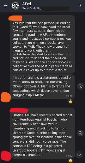 Screenshot of AFed Signal group chat. Orange: Assume that the one person in/leading ACT (Cardiff) who convinced the other few members about it. then helped spread it round new AFed members again, and messaged someone Rev was collaborating with on a book, have spoken to TAB. They know a bunch of them and work with them. So TAB have decided to act on that info and not idk, trust that the dozens on folks on AFed and the London bookfair collective over the past 7 years aren't all part of a cover up to protect a rapist. I'm up for drafting a statement based on what I know of stuff, and then having others look over it. Plan is to refute the accusations which doesn't even mean bringing it up TAB tbh. Red: I notice TAB have recently shared a post from Femboys Against Fascism who have recently been involved in threatening and attacking folks from Liverpool Social Centre calling rape apologism over an incident in the social centre that did not involve rape. The person in FAF doing this picketed Liverpool bookfair I'm wondering if there's a connection.