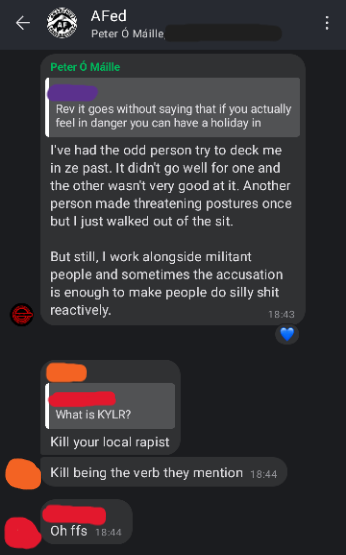 Screenshot of AFed Signal group chat. Peter: I've had the odd person try to deck me in ze past. It didnt go well for one and the other wasnt very good at it. Another person made threatening postures once but I just walked out of the sit. But still, I work alongside militant people and sometimes the accusation is enough to make people do silly shit reactively. Orange: (replying to Red's messaging asking What is KYLR?") Kill your local rapist. Kill being the verb they mention. Red: Oh FFS