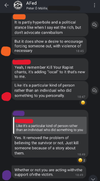 Screenshot of AFed Signal group chat. Orange: It is partly hyperbole and a political stance like when I say eat the rich, but don't advocate cannibalism But it does show a desire to encourage forcing someone out, with violence if necessary. Red: Yeah, I remember Kill Your Rapist chants, it's adding "local" to it that's new to me. Like it's a particular kind of person rather than an individual who did something to you personally. Purple: (Replying to Red's message "Like it's a particular kind of rather than an individual who did something to you") Yes. It removed the problem of believing the survivor or not. Just kill someone because of a story about them. Whether or not you are acting with the support of the victim.