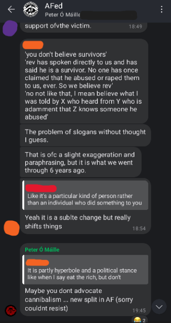Screenshot of AFed Signal group chat. Orange: 'you don't believe survivors'. 'Rev has spoken directly to us and has said he is a survivor. No one has once claimed that he abused or raped them to us. Ever. So we believe Rev' 'no not like that, I mean believe what I was told by X who heard from Y who is adamant that Z knows someone he abused'. The problem of slogans without thought I guess. That is ofc a slight exaggeration and paraphrasing, but it is what we went through 6 years ago. Orange: (replying to Red's "Like its a particular kind of person rather than an individual who did something to you") Yeah it is a subtle change but really shifts things Rev: (replying to Orange's "It is partly hyperbole and a political stance like when I say eat the rich, but don't advocate cannibalism") Maybe you don't advocate cannibalism... new split in AF (sorry couldn't resist)