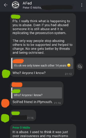 Screenshot of AFed Signal group chat. Green: Ffs. I really think what is happening to you is abuse. Even if you had abused someone it is still abuse and it is replicating the prosecution system. The only way people stop abusing others is to be supported and helped to change. No one gets better by threats and being ostracised. Green: (replying to Orange's "It's ok we only knew each other 14 years") Who? Anyone I know? Orange: Sol Fed friend in Plymouth. Rev: It is abuse. I used to think it was just over zealousness and my machismo...