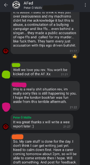 Screenshot of AFed Signal group chat. Rev: ...didn't let me acknowledge it but this is abuse. a continuation of a bullying campaign and like ffs... even behind a slogan... they made a public accusation of rape ffs and called for my murder... like fuck them. They harm every just accusation with this ego driven bullshit Green: Well we love you rev. You won't be kicked out of the AF. Pink: this is a really shit situation rev. im really sorry this is still happening to you. I hope the London bookfair was fun aside from this terrible aftermath. Rev: It was great thanks. Will write a wee report later Orange: So My care stuff is done for the day. I don't think I can get writing just yet. Need to calm down first. Have a carer coming tomorrow about 2pm, so will be able to concentrate then I hope. Will draft something. And post for feedback.