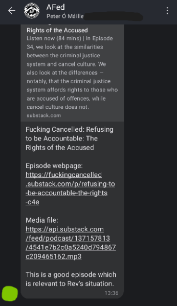 Screenshot of AFed Signal group chat. Green: (shares a link to a podcast episode titled: "Fucking Cancelled: Refusing to be accountable: The Rights of the accused." Description is also present, reads: "we look at the similarities between the criminal justice system and cancel culture. We also look at the differences — notably. that the criminal Justice system affords rights to those who are accused of offences. while cancel culture does not.) Green: This is a good episode which is relevant to Rev's situation.