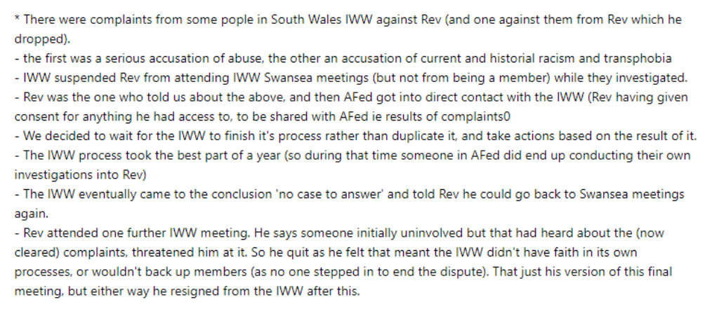 Screenshot of part of the reply Bristol AF sent Soba. There were complaints from some people in South Wales IWW against Rev (and one against them from Rev which he dropped). - the first was a serious accusation of abuse, the other an accusation of current and historial racism and transphobia - IWW suspended Rev from attending IWW Swansea meetings (but not from being a member) while they investigated. - Rev was the one who told us about the above, and then AFed got into direct contact with the IWW (Rev having given consent for anything he had access to, to be shared with AFed ie results of complaints - We decided to wait for the IWW to finish it's process rather than duplicate it and take actions based on the result of it. - The IWW process took the best part of a year (so during that time someone in AFed did end up conducting their own investigations into Rev) - The IWW eventually came to the conclusion 'no case to answer' and told Rev he could go back to Swansea meetings again. - Rev attended one further IWW meeting. He says someone initially uninvolved but that had heard about the (now cleared) complaints, threatened him at it. So he quit as he felt that meant the IWW didn't have faith in its own processes, or wouldn't back up members (as no one stepped in to end the dispute). That just his version of this final meeting, but either way he resigned from the IWW after this.