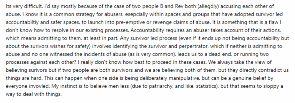 Screenshot of part of the reply Bristol AF sent Soba. Its very difficult, I'd say mostly because of the case of two people B and Rev both (allegedly) accusing each other of abuse. I know it is a common strategy for abusers, especially within spaces and groups that have adopted survivor led accountability and safer spaces, to launch into pre-emptive or revenge claims of abuse. It is something that is a flaw I don't know how to resolve in our existing processes. Accountability requires an abuser takes account of their actions, which means admitting to them, at least in part. Any survivor led process (even if it ends up not being accountability but about the survivors wishes for safety) involves identifying the survivor and perpetrator, which if neither is admitting to abuse and no one witnessed the incidents of abuse (as is very common). leads us to a dead end, or running two processes against each other? I really don't know how best to proceed in these cases. We always take the view of believing survivors but if two people are both survivors and we are believing both of them. but they directly contradict us things are hard. This can happen when one side is being deliberately manipulative, but can be a genuine belief by everyone involved. My instinct is to believe men less (due to patriarchy, and like. statistics), but that seems to sloppy a way to deal with things.