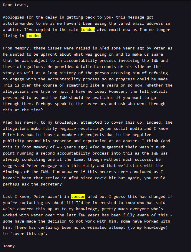 Screenshot of an email from London Anarchist Federation to Soba. Dear Lewis, Apologies for the delay in getting back to you- this message got auto forwarded to me as we haven't been using the .AFed email address in a while. I've copied in the main London AFed email now as I'm no longer living in London. From memory, these issues were raised in AFed some years ago by Peter as he wanted to be upfront about what was going on and to make us aware that he was subject to an accountability process involving the IWW and these allegations. He provided detailed accounts of his side of the story as well as a long history of the person accusing him of refusing to engage with the accountability process so no progress could be made. This is over the course of something like 8 years or so now. Whether the allegations are true or not, I have no idea. However, the full details presented to us and the IWW should be available if you want to go through them. Perhaps speak to the secretary and ask who went through this at the time? AFed has never, to my knowledge, attempted to cover this up. Indeed, the allegations make fairly regular resurfacings on social media and I know Peter has had to leave a number of projects due to the negative publicity around his presence and reputation as an abuser. I think (and this is from memory of years ago) AFed suggested their wasn't much point running a second accountability process into this as the IWW was already conducting one at the time, though without much success. We suggested Peter engage with this fully and that we'd stick with the findings of the IWW. I'm unaware if this process ever concluded as I haven't been that active in AFed since covid hit but again, you could perhaps ask the secretary. Last I knew, Peter wasn't in London AFed but I guess this has changed if you're contacting us about it? I'd be interested to know who has said we've covered this up as to my knowledge, pretty much everyone who's worked with Peter over the last few years has been fully aware of this - some have made the decision to not work with him, some have worked with him. There has certainly been no coordinated attempt (to my knowledge) to 'cover this up'. Jonny