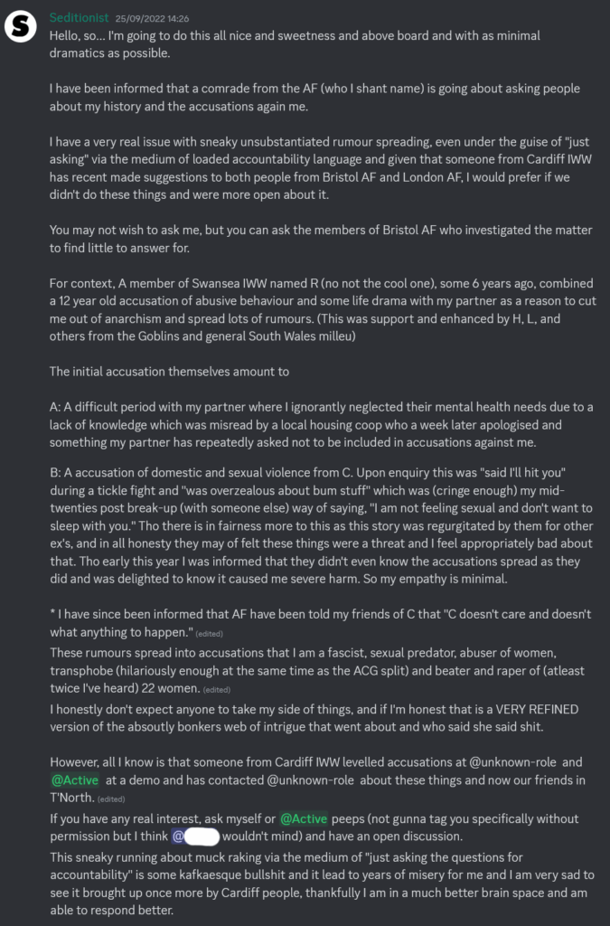 Screenshot of a Discord message posted by Rev using the username Seditionist on September 25th 2022. Hello, so... I'm going to do this all nice and sweetness and above board and with as minimal dramatics as possible. I have been informed that a comrade from the AF (who I shan't name) is going about asking people about my history and the accusations again me. I have a very real issue with sneaky unsubstantiated rumour spreading, even under the guise of "just asking" via the medium of loaded accountability language and given that someone from Cardiff IWW has recent made suggestions to both people from Bristol AF and London AF, I would prefer if we didn't do these things and were more open about it. You may not wish to ask me. but you can ask the members of Bristol AF who investigated the matter to find little to answer for. For context, A member of Swansea named R (no not the cool one), some 6 years ago. combined a 12 year old accusation of abusive behaviour and some life drama with my partner as a reason to cut me out of anarchism and spread lots of rumours. (This was support and enhanced by H, L, and others from the Goblins and general South Wales milieu) The initial accusation themselves amount to A: A difficult period with my partner where I ignorantly neglected their mental health needs due to a lack of knowledge which was misread by a local housing coop who a week later apologised and something my partner has repeatedly asked not to be included in accusations against me. B: A accusation of domestic and sexual violence from C. Upon enquiry this was "said I'll hit you" during a tickle fight and 'Was overzealous about bum stuff" which was (cringe enough) my mid-twenties post break-up (with someone else) way of saying. "I am not feeling sexual and don't want to sleep with you." Tho there is in fairness more to this as this story was regurgitated by them for other ex's, and in all honesty they may of felt these things were a threat and I feel appropriately bad about that. Tho early this year I was informed that they didn't even know the accusations spread as they did and was delighted to know it caused me severe harm. So my empathy is minimal. I have since been informed that AF have been told my friends of C that 'C doesn't care and doesn't what anything to happen." These rumours spread into accusations that I am a fascist, sexual predator. abuser of women, transphobe (hilariously enough at the same time as the ACG split) and beater and raper of (at least twice I've heard) 22 women. I honestly don't expect anyone to take my side of things, and if I'm honest that is a VERY REFINED version of the absolutely bonkers web of intrigue that went about and who said she said shit. However. all I know is that someone from Cardiff IWW levelled accusations at @unknown-role and @Active at a demo and has contacted @unknown-role about these things and now our friends in T'North. If you have any real interest, ask myself or @Active peeps (not gonna tag you specifically without permission but I think [redacted] wouldn't mind) and have an open discussion. This sneaky running about muck raking via the medium of "just asking the questions for accountability ' is some Kafkaesque bullshit and it lead to years of misery for me and I am very sad to see it brought up once more by Cardiff people, thankfully I am in a much better brain space and am able to respond better.