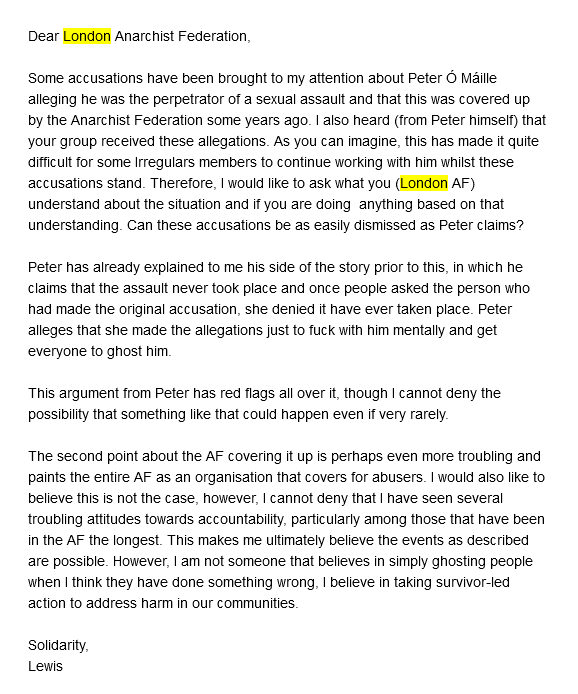 Screenshot of an email Soba sent to London AF. Dear London Anarchist Federation, Some accusations have been brought to my attention about Peter Ö Mäille alleging he was the perpetrator of a sexual assault and that this was covered up by the Anarchist Federation some years ago. I also heard (from Peter himself) that your group received these allegations. As you can imagine, this has made it quite difficult for some Irregulars members to continue working with him whilst these accusations stand. Therefore, I would like to ask what you (London AF) understand about the situation and if you are doing anything based on that understanding. Can these accusations be as easily dismissed as Peter claims? Peter has already explained to me his side of the story prior to this, in which he claims that the assault never took place and once people asked the person who had made the original accusation, she denied it have ever taken place. Peter alleges that she made the allegations just to fuck with him mentally and get everyone to ghost him. This argument from Peter has red flags all over it, though I cannot deny the possibility that something like that could happen even if very rarely. The second point about the AF covering it up is perhaps even more troubling and paints the entire AF as an organisation that covers for abusers. I would also like to believe this is not the case, however, I cannot deny that I have seen several troubling attitudes towards accountability, particularly among those that have been in the AF the longest. This makes me ultimately believe the events as described are possible. However, I am not someone that believes in simply ghosting people when I think they have done something wrong, I believe in taking survivor-led action to address harm in our communities. Solidarity, Lewis