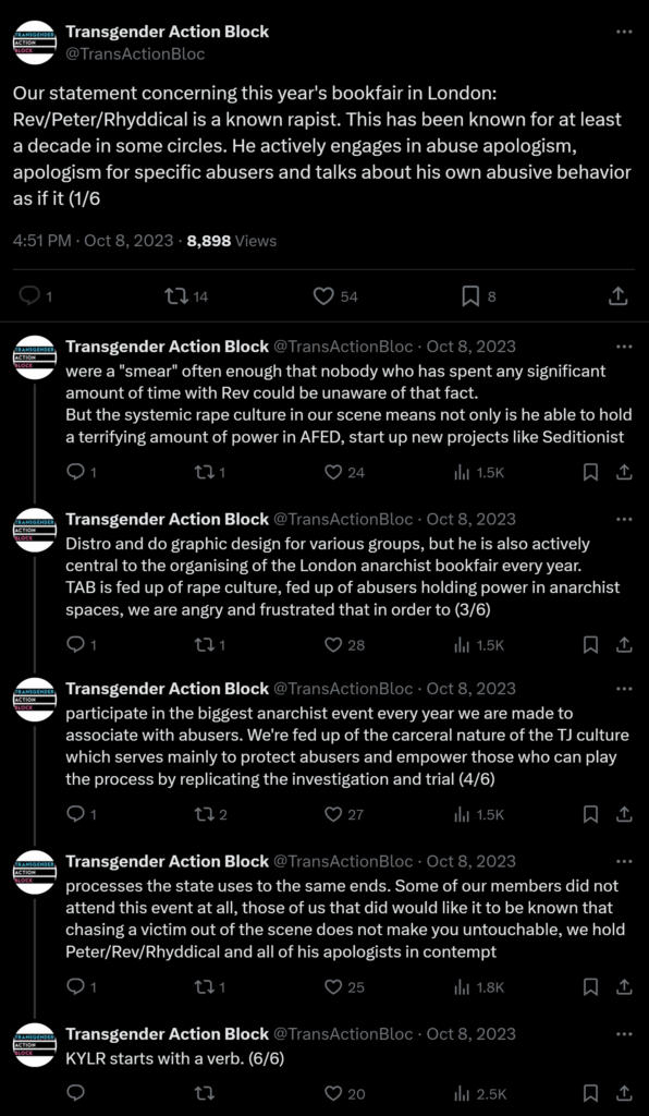 Screenshot of a tweet thread from Transgender Action Block. Our statement concerning this year's bookfair in London: Rev/Peter/Rhyddical is a known rapist. This has been known for at least a decade in some circles. He actively engages in abuse apologism, apologism for specific abusers and talks about his own abusive behavior as if it were a "smear" often enough that nobody who has spent any significant amount of time with Rev could be unaware of that fact. But the systemic rape culture in our scene means not only is he able to hold a terrifying amount of power in AFED, start up new projects like Seditionist Distro and do graphic design for various groups, but he is also actively central to the organising of the London anarchist bookfair every year. TAB is fed up of rape culture, fed up of abusers holding power in anarchist spaces, we are angry and frustrated that in order to participate in the biggest anarchist event every year we are made to associate with abusers. We're fed up of the carceral nature of the TJ culture which serves mainly to protect abusers and empower those who can play the process by replicating the investigation and trial processes the state uses to the same ends. Some of our members did not attend this event at all, those of us that did would like it to be known that chasing a victim out of the scene does not make you untouchable, we hold Peter/Rev/Rhyddical and all of his apologists in contempt. KYLR starts with a verb.
