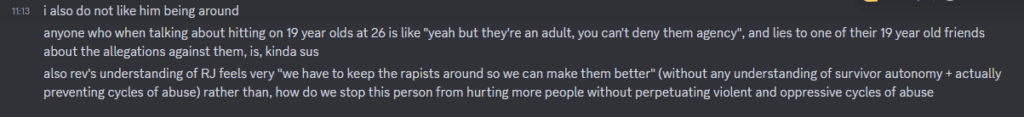 Screenshot of message sent to Soba by friend. I also do not like him being around. Anyone who when talking about hitting on 19 year olds at 26 is like 'Yeah but they're an adult, you can't deny them agency", and lies to one of their 19 year old friends about the allegations against them, is, kinda sus. Also Rev's understanding of RJ feels very "we have to keep the rapists around so we can make them better" (without any understanding of survivor autonomy + actually preventing cycles of abuse) rather than, how do we stop this person from hurting more people without perpetuating violent and oppressive cycles of abuse
