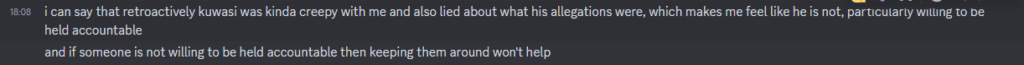 Screenshot of message sent to Soba by friend. I can say that retroactively Kuwasi was kinda creepy with me and also lied about what his allegations were, which makes me feel like he is not, particularly willing to be held accountable. And if someone is not willing to be held accountable then keeping them around won't help.