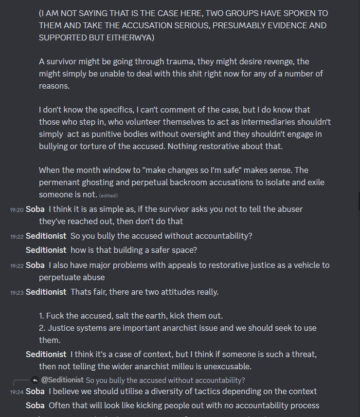 Screenshot of Discord conversation between Soba and Seditionist/Rev. Seditionist: (l AM NOT SAYING THAT IS THE CASE HERE, TWO GROUPS HAVE SPOKEN TO THEM AND TAKE THE ACCUSATION SERIOUS, PRESUMABLY EVIDENCE AND SUPPORTED BUT EITHERWAY). A survivor might be going through trauma, they might desire revenge, the might simply be unable to deal with this shit right now for any of a number of reasons. I don't know the specifics, I can't comment of the case, but I do know that those who step in, who volunteer themselves to act as intermediaries shouldn't simply act as punitive bodies without oversight and they shouldn't engage in bullying or torture of the accused. Nothing restorative about that. When the month window to "make changes so I'm safe" makes sense. The permanent ghosting and perpetual backroom accusations to isolate and exile someone is not. Soba: I think it is as simple as, if the survivor asks you not to tell the abuser they've reached out, then don't do that. Seditionist: So you bully the accused without accountability? how is that building a safer space? Soba: I also have major problems with appeals to restorative justice as a vehicle to perpetuate abuse. Seditionist: That's fair, there are two attitudes really. 1. Fuck the accused, salt the earth, kick them out. 2. Justice systems are important anarchist issue and we should seek to use them. I think it's a case of context, but I think if someone is such a threat, then not telling the wider anarchist milieu is inexcusable. Soba: I believe we should utilise a diversity of tactics depending on the context. Often that will look like kicking people out with no accountability process.