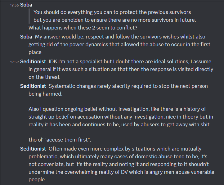 Screenshot of Discord conversation between Soba and Seditionist/Rev. Soba: (quoting Rev: "You should do everything you can to protect the previous survivors but you are beholden to ensure there are no more survivors in future.") What happens when these 2 seem to conflict? My answer would be: respect and follow the survivors wishes whilst also getting rid of the power dynamics that allowed the abuse to occur in the first place. Seditionist: IDK I'm not a specialist but I doubt there are ideal solutions, I assume in general if it was such a situation as that then the response is visited directly on the threat. Systematic changes rarely alacrity required to stop the next person being harmed. Also I question ongoing belief without investigation, like there is a history of straight up belief on accusation without any investigation, nice in theory but in reality it has been and continues to be, used by abusers to get away with shit. the ol' "accuse them first". Often made even more complex by situations which are mutually problematic, which ultimately many cases of domestic abuse tend to be, it's not convenient, but it's the reality and noting it and responding to it shouldn't undermine the overwhelming reality of DV which is angry men abuse vulnerable people.